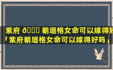 紫府 🐒 朝垣格女命可以嫁得好「紫府朝垣格女命可以嫁得好吗」